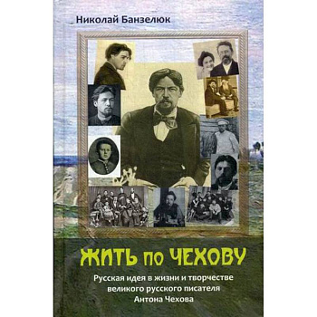 Жить по Чехову. Русская идея в жизни и творчестве великого писателя Антона Чехова